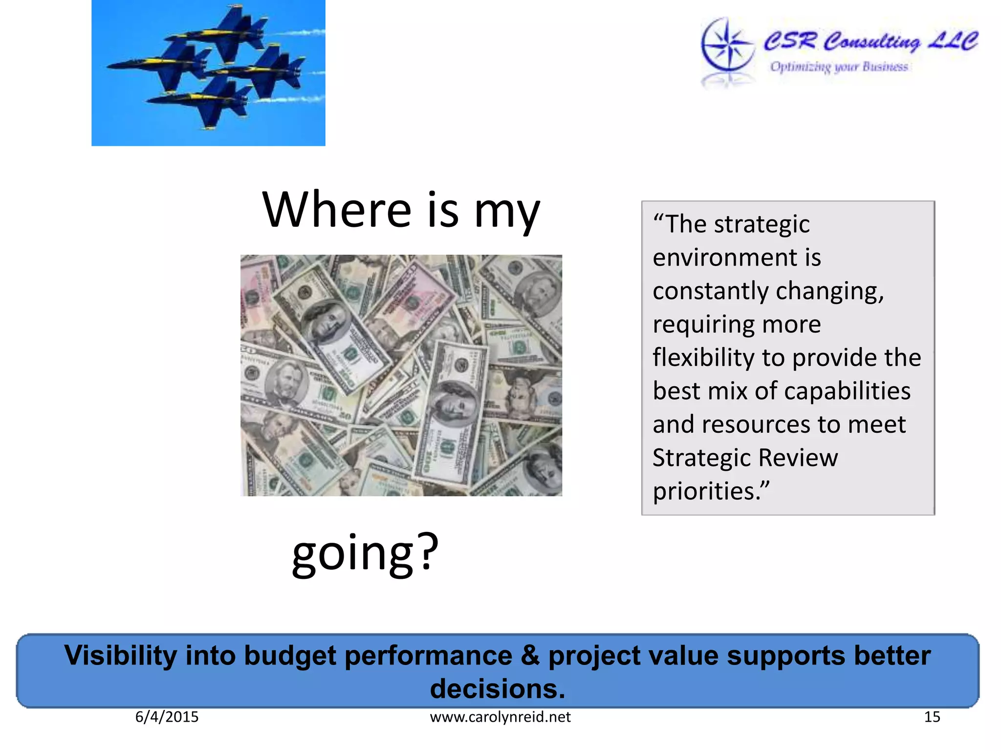 Where is my
going?
Visibility into budget performance & project value supports better
decisions.
6/4/2015 www.carolynreid.net 15
“The strategic
environment is
constantly changing,
requiring more
flexibility to provide the
best mix of capabilities
and resources to meet
Strategic Review
priorities.”
 