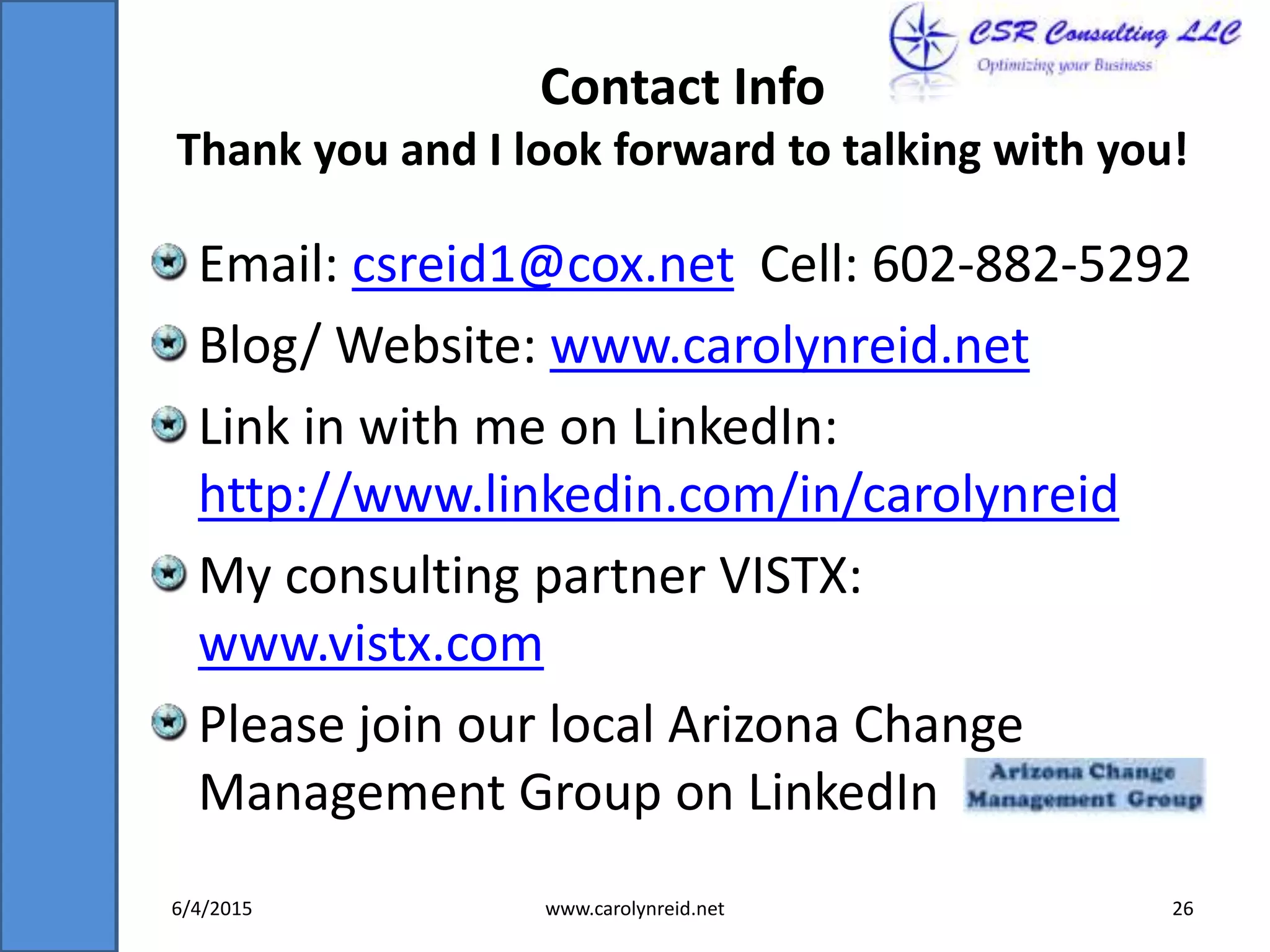Contact Info
Thank you and I look forward to talking with you!
Email: csreid1@cox.net Cell: 602-882-5292
Blog/ Website: www.carolynreid.net
Link in with me on LinkedIn:
http://www.linkedin.com/in/carolynreid
My consulting partner VISTX:
www.vistx.com
Please join our local Arizona Change
Management Group on LinkedIn
6/4/2015 www.carolynreid.net 26
 