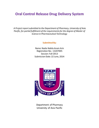 Oral Control Release Drug Delivery System
A Project report submitted to the Department of Pharmacy, University of Asia
Pacific, for partial fulfillment of the requirements for the degree of Master of
Science in Pharmaceutical Technology
Submitted By:
Name: Nadia Nabila Anam Arin
Registration No.: 13207005
Session: Fall-2013
Submission Date: 22 June, 2014
Department of Pharmacy
University of Asia Pacific
 