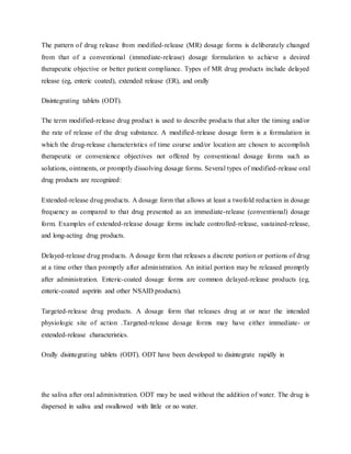 The pattern of drug release from modified-release (MR) dosage forms is deliberately changed
from that of a conventional (immediate-release) dosage formulation to achieve a desired
therapeutic objective or better patient compliance. Types of MR drug products include delayed
release (eg, enteric coated), extended release (ER), and orally
Disintegrating tablets (ODT).
The term modified-release drug product is used to describe products that alter the timing and/or
the rate of release of the drug substance. A modified-release dosage form is a formulation in
which the drug-release characteristics of time course and/or location are chosen to accomplish
therapeutic or convenience objectives not offered by conventional dosage forms such as
solutions, ointments, or promptly dissolving dosage forms. Several types of modified-release oral
drug products are recognized:
Extended-release drug products. A dosage form that allows at least a twofold reduction in dosage
frequency as compared to that drug presented as an immediate-release (conventional) dosage
form. Examples of extended-release dosage forms include controlled-release, sustained-release,
and long-acting drug products.
Delayed-release drug products. A dosage form that releases a discrete portion or portions of drug
at a time other than promptly after administration. An initial portion may be released promptly
after administration. Enteric-coated dosage forms are common delayed-release products (eg,
enteric-coated aspririn and other NSAID products).
Targeted-release drug products. A dosage form that releases drug at or near the intended
physiologic site of action .Targeted-release dosage forms may have either immediate- or
extended-release characteristics.
Orally disintegrating tablets (ODT). ODT have been developed to disintegrate rapidly in
the saliva after oral administration. ODT may be used without the addition of water. The drug is
dispersed in saliva and swallowed with little or no water.
 