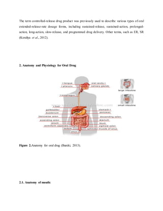 The term controlled-release drug product was previously used to describe various types of oral
extended-release-rate dosage forms, including sustained-release, sustained-action, prolonged-
action, long-action, slow-release, and programmed drug delivery. Other terms, such as ER, SR
(Keraliya et al., 2012).
2. Anatomy and Physiology for Oral Drug
Figure 2.Anatomy for oral drug (Bureki, 2013).
2.1. Anatomy of mouth:
 