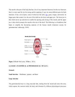 The mouth is the part of the body that has a lot of very important functions, but the two functions
that it is most used for are for eating and for speaking. It uses its many different parts for both
functions. It has a lot of parts, some of which are the teeth, lips, gums, tongue, and tonsils. Its
bigger parts that connect it to the rest of the skull are the lower and upper jaw. The lower jaw is
that which moves up and down to enable the opening and closing of the mouth, and the upper
jaw is that which connects the mouth to the rest of the skull. The following is a breakdown that
hopes to simplify the fascinating anatomy of the human mouth (American society for
gastrointestinal endoscopy, 2010).
Figure 3.Mouth Oral cavity (Willson, 2011).
2.2. BASIC ANATOMICAL & PHYSIOLOGICAL OF G.I.T.:
Stomach
Small intestine – Duodenum, jejunum, and ileum
Large intestine
The gastrointestinal tract is a long muscular tube, starting from the mouth and end at the anus,
which capture the nutrient inside the body and eliminate by different physiological processes
 