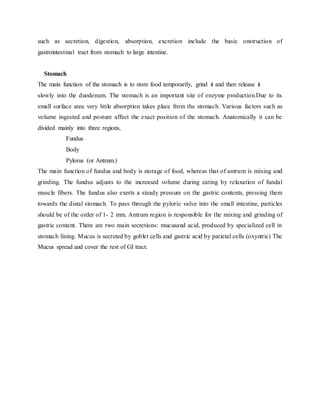 such as secretion, digestion, absorption, excretion include the basic onstruction of
gastrointestinal tract from stomach to large intestine.
Stomach
The main function of the stomach is to store food temporarily, grind it and then release it
slowly into the duodenum. The stomach is an important site of enzyme production.Due to its
small surface area very little absorption takes place from the stomach. Various factors such as
volume ingested and posture affect the exact position of the stomach. Anatomically it can be
divided mainly into three regions,
Fundus
Body
Pylorus (or Antrum.)
The main function of fundus and body is storage of food, whereas that of antrum is mixing and
grinding. The fundus adjusts to the increased volume during eating by relaxation of fundal
muscle fibers. The fundus also exerts a steady pressure on the gastric contents, pressing them
towards the distal stomach. To pass through the pyloric valve into the small intestine, particles
should be of the order of 1- 2 mm. Antrum region is responsible for the mixing and grinding of
gastric content. There are two main secretions: mucusand acid, produced by specialized cell in
stomach lining. Mucus is secreted by goblet cells and gastric acid by parietal cells (oxyntric) The
Mucus spread and cover the rest of GI tract.
 
