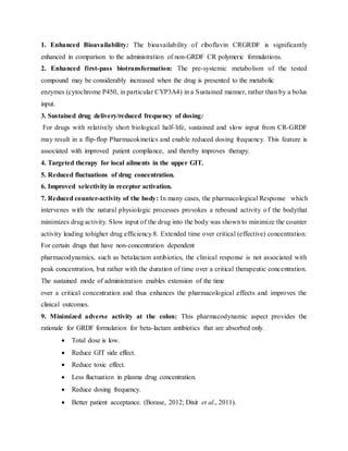 1. Enhanced Bioavailability: The bioavailability of riboflavin CRGRDF is significantly
enhanced in comparison to the administration of non-GRDF CR polymeric formulations.
2. Enhanced first-pass biotransformation: The pre-systemic metabolism of the tested
compound may be considerably increased when the drug is presented to the metabolic
enzymes (cytochrome P450, in particular CYP3A4) in a Sustained manner, rather than by a bolus
input.
3. Sustained drug delivery/reduced frequency of dosing:
For drugs with relatively short biological half-life, sustained and slow input from CR-GRDF
may result in a flip-flop Pharmacokinetics and enable reduced dosing frequency. This feature is
associated with improved patient compliance, and thereby improves therapy.
4. Targeted therapy for local ailments in the upper GIT.
5. Reduced fluctuations of drug concentration.
6. Improved selectivity in receptor activation.
7. Reduced counter-activity of the body: In many cases, the pharmacological Response which
intervenes with the natural physiologic processes provokes a rebound activity of the bodythat
minimizes drug activity. Slow input of the drug into the body was shown to minimize the counter
activity leading tohigher drug efficiency.8. Extended time over critical (effective) concentration:
For certain drugs that have non-concentration dependent
pharmacodynamics, such as betalactam antibiotics, the clinical response is not associated with
peak concentration, but rather with the duration of time over a critical therapeutic concentration.
The sustained mode of administration enables extension of the time
over a critical concentration and thus enhances the pharmacological effects and improves the
clinical outcomes.
9. Minimized adverse activity at the colon: This pharmacodynamic aspect provides the
rationale for GRDF formulation for beta-lactam antibiotics that are absorbed only.
 Total dose is low.
 Reduce GIT side effect.
 Reduce toxic effect.
 Less fluctuation in plasma drug concentration.
 Reduce dosing frequency.
 Better patient acceptance. (Borase, 2012; Dixit et al., 2011).
 