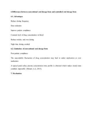 6 Differences between conventional oral dosage from and controlled oral dosage from
6.1. Advantages
Reduce dosing frequency
Dose reduction
Improve patient compliance
Constant level of drug concentration in blood
Reduce toxicity and over dosing
Night time dosing avoided
6.2. Limitation of conventional oral dosage form
Poor patient compliance
The unavoidable fluctuation of drug concentration may lead to under medication or over
medication
A typical peak-valley plasma concentration time profile is obtained which makes steady-state
condition impossible (Monali et al., 2013).
7. Mechanism
 
