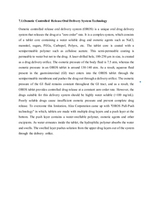 7.1.Osmotic Controlled Release Oral Delivery System Technology
Osmotic controlled release oral delivery system (OROS) is a unique oral drug delivery
system that releases the drug at a "zero order" rate. It is a complex system, which consists
of a tablet core containing a water soluble drug and osmotic agents such as NaCl,
mannitol, sugars, PEGs, Carbopol, Polyox, etc. The tablet core is coated with a
semipermeable polymer such as cellulose acetate. This semi-permeable coating is
permeable to water but not to the drug. A laser-drilled hole, 100-250 μm in size, is created
as a drug delivery orifice. The osmotic pressure of the body fluid is 7.5 atm, whereas the
osmotic pressure in an OROS tablet is around 130-140 atm. As a result, aqueous fluid
present in the gastrointestinal (GI) tract enters into the OROS tablet through the
semipermeable membrane and pushes the drug out through a delivery orifice. The osmotic
pressure of the GI fluid remains constant throughout the GI tract, and as a result, the
OROS tablet provides controlled drug release at a constant zero order rate. However, the
drugs suitable for this delivery system should be highly water soluble (>100 mg/mL).
Poorly soluble drugs cause insufficient osmotic pressure and prevent complete drug
release. To overcome this limitation, Alza Corporation came up with "OROS Pull-Push
technology" in which, tablets are made with multiple drug layers and a push layer at the
bottom. The push layer contains a water-swellable polymer, osmotic agents and other
excipients. As water ermeates inside the tablet, the hydrophilic polymer absorbs the water
and swells. The swelled layer pushes solution from the upper drug layers out of the system
through the delivery orifice.
 