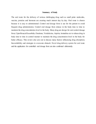 Summary of Study
The oral route for the delivery of various challenging drug such as small polar molecules,
vaccine, proteins and hormone are creating much interest day by day. Oral route is chosen
because it is easy to administrated .Control oral dosage form is use for the patient to avoid
frequent drug administration. Control oral dosage from release in the body time to time to
maintain the drug concentration level in the body. Many drug are design for oral control dosage
from, CiprofloxacinTsosorbide, Onoitrare, Venlafaxine, Aspirin, loratadine etc to release drug in
body time to time in control manner to maintain the drug concentration level in the body for
better efficacy. This review also sets out to discuss many factors influencing drug absorption;
bioavailability and strategies to overcome obstacle .Novel drug delivery system for oral route
and the application for controlled oral dosage from are also confirmed elaborately.
 