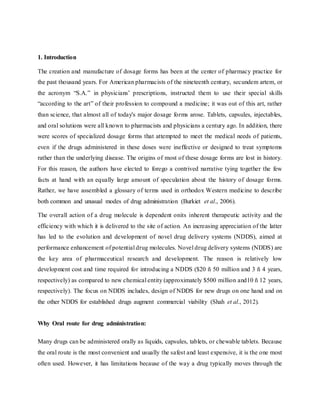 1. Introduction
The creation and manufacture of dosage forms has been at the center of pharmacy practice for
the past thousand years. For American pharmacists of the nineteenth century, secundem artem, or
the acronym “S.A.” in physicians’ prescriptions, instructed them to use their special skills
“according to the art” of their profession to compound a medicine; it was out of this art, rather
than science, that almost all of today's major dosage forms arose. Tablets, capsules, injectables,
and oral solutions were all known to pharmacists and physicians a century ago. In addition, there
were scores of specialized dosage forms that attempted to meet the medical needs of patients,
even if the drugs administered in these doses were ineffective or designed to treat symptoms
rather than the underlying disease. The origins of most of these dosage forms are lost in history.
For this reason, the authors have elected to forego a contrived narrative tying together the few
facts at hand with an equally large amount of speculation about the history of dosage forms.
Rather, we have assembled a glossary of terms used in orthodox Western medicine to describe
both common and unusual modes of drug administration (Burkiet et al., 2006).
The overall action of a drug molecule is dependent onits inherent therapeutic activity and the
efficiency with which it is delivered to the site of action. An increasing appreciation of the latter
has led to the evolution and development of novel drug delivery systems (NDDS), aimed at
performance enhancement of potential drug molecules. Novel drug delivery systems (NDDS) are
the key area of pharmaceutical research and development. The reason is relatively low
development cost and time required for introducing a NDDS ($20 ñ 50 million and 3 ñ 4 years,
respectively) as compared to new chemical entity (approximately $500 million and10 ñ 12 years,
respectively). The focus on NDDS includes, design of NDDS for new drugs on one hand and on
the other NDDS for established drugs augment commercial viability (Shah et al., 2012).
Why Oral route for drug administration:
Many drugs can be administered orally as liquids, capsules, tablets, or chewable tablets. Because
the oral route is the most convenient and usually the safest and least expensive, it is the one most
often used. However, it has limitations because of the way a drug typically moves through the
 