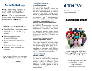 Social Skills Group
Cost: $40/meeting (covered by
many health insurance plans).
Contact: For a complimentary
consultation regarding this group,
please call 847-884-0210
Other Services Available at CDCW
 Individual, family, and couples therapy
 Child, adolescent, and adult group
therapy
 Diagnostic assessment and
psychological testing
 Psycho-educational and academic
testing
 Neuropsychological testing
 Substance abuse assessment and
treatment
Please visit our website to learn more about
CDCW and the various services we offer.
www.cdcwoodfield.com
Group Facilitators
Mateusz Barczyk, PsyD
Licensed Clinical Psychologist
Dr. Barczyk has experience working with
autism spectrum disorders using developmental
and family systems approaches. He conducted
research on the spatial working memory
abilities of persons diagnosed on the autistic
spectrum. Dr. Barczyk specializes in providing
psychological and neuropsychological
assessments of children, adolescents and adults.
Stephanie A. Grunewald, PhD, NCSP
Licensed Clinical Psychologist & Certified
School Psychologist
Dr. Grunewald has experience in clinical and
education settings. She has conducted
comprehensive psychological and psycho-
educational assessments to inform treatment.
Dr. Grunewald provides therapy utilizing
individual, family, and group approaches where
evidence-based practices are integrated into
clinical care.
Jamie Janssen Casey, Psy.D., LCSW
Licensed Clinical Social Worker
Dr. Janssen Casey has experience as a school
social worker and provided services for children
and families in a private practice setting. She
has children who have special needs. She is a
strong advocate for families in helping parents
understand the educational system, behavioral
modification and develop parenting strategies
that work for children with special needs.
Clinical Director
David R. Jezl, PsyD
Licensed Clinical Psychologist
Dr. Jezl is the clinical executive director and
founder of the Counseling and Diagnostic
Center of Woodfield. Dr. Jezl has over 25 years
experience providing treatment to children,
adolescents, and their families, as well as
consulting to area hospitals on treatment and
diagnostic issues.
Counseling and Diagnostic
Center of Woodfield
Social Skills Groups
Addressing social difficulties
impacting children, adolescents,
adults, and their families.
1325 Wiley Road, Suite 165
Schaumburg, IL 60173
(847) 884-0210
www.cdcwoodfield.com
 