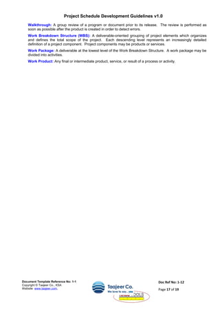 Project Schedule Development Guidelines v1.0
Walkthrough: A group review of a program or document prior to its release. The review is performed as
soon as possible after the product is created in order to detect errors.
Work Breakdown Structure (WBS): A deliverable-oriented grouping of project elements which organizes
and defines the total scope of the project. Each descending level represents an increasingly detailed
definition of a project component. Project components may be products or services.
Work Package: A deliverable at the lowest level of the Work Breakdown Structure. A work package may be
divided into activities.
Work Product: Any final or intermediate product, service, or result of a process or activity.
Document Template Reference No: 1-1
Copyright © Taajeer Co., KSA
Website: www.taajeer.com,
Doc Ref No: 1-12
Page 17 of 19
 