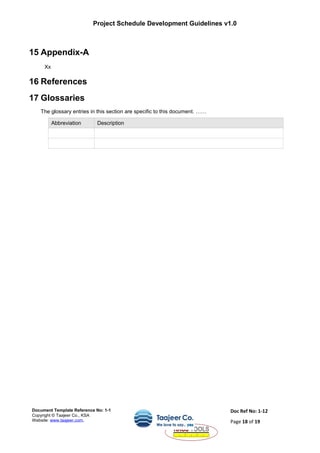 Project Schedule Development Guidelines v1.0
15 Appendix-A
Xx
16 References
17 Glossaries
The glossary entries in this section are specific to this document. ……
Abbreviation Description
Document Template Reference No: 1-1
Copyright © Taajeer Co., KSA
Website: www.taajeer.com,
Doc Ref No: 1-12
Page 18 of 19
 