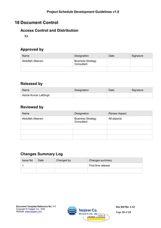 Project Schedule Development Guidelines v1.0
18 Document Control
Access Control and Distribution
Xx
Approved by
Name Designation Date Signature
Abdullah Alserani Business Strategy
Consultant
Released by
Name Designation Date Signature
Ashok Kumar LalSingh
Reviewed by
Name Designation Review Aspect
Abdullah Alserani Business Strategy
Consultant
All aspects
Changes Summary Log
Issue No Date Changed by Changes summary
1 First time release
Document Template Reference No: 1-1
Copyright © Taajeer Co., KSA
Website: www.taajeer.com,
Doc Ref No: 1-12
Page 19 of 19
 