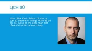 LỊCH SỬ
Năm 1999, Kevin Ashton đã đưa ra
cụm từ Internet of Things nhằm để chỉ
các đối tượng có thể được nhận biết
cũng như sự tồn tại của chúng.
 