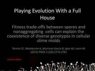 Playing Evolution With a Full
House
Fitness trade-offs between spores and
nonaggregating cells can explain the
coexistence of diverse genotypes in cellular
slime molds
Tarnita CE, Washburne A, Martinez-Garcia R, Sgro AE, Levin AS
(2015) PNAS 112(9):2776-2781
Joshua Gefen
 