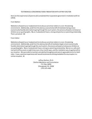 TESTIMONIALS CONCERNING FAMILY MEDIATION WITH JEFFREY SHELTON
Here are the experiencesof parentswhocompletedtheirseparationagreementinmediationwithme
(2014):
From Mother:
Mediationallowedmyex-husbandandme todiscusssensitive mattersinanon-threatening
environment. Additionally,asidefromthe obviouseconomicbenefitof mediationbeingamore
economicallyfeasiblealternativetogoingthroughthe court system, the processallowedustokeepour
childrenasour guidinglights. My ex-husbandandIhave a strong and positive co-parentingrelationship.
That is priceless! AB
From Father:
Mediationallowedmyex-husbandandme todiscusssensitive mattersinanon-threatening
environment. Additionally,asidefromthe obviousbenefitof mediationbeginamore economically
feasible alternative togoingthroughthe courtsystem, the processallowedustokeepourchildrenas
our guidinglights. Myex-husbandandIhave a strongco-parentingrelationship. Mynon ex-wife andI
metwithJeffreysevenoreighttimesoverafourmonthspan,and the mediationwasahuge benefitto
our situation. We were able tomaintainamicabilitythroughoutandcame to agreeable termsforboth
sides. Itwas a positive experience andIwouldrecommendutilizingmediationforanycouplesina
similarsituation. JB
Jeffrey Shelton, Ph.D.
Shelton Mediation and Consultation
P.O. Box 16050
Chesapeake VA 23328
(757) 675-4181
 