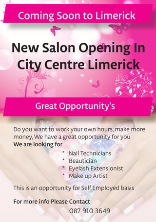 Coming Soon to Limerick
Do you want to work your own hours, make more
money, We have a great opportunity for you
We are looking for
New Salon Opening In
City Centre Limerick
Great Opportunity’s
087 910 3649
*	 Nail Technicians
*	 Beautician
*	 Eyelash Extensionist
*	 Make up Artist
This is an opportunity for Self Employed basis
For more info Please Contact
 