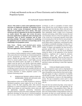 A Study and Research on the use of Power Electronics and its Relationship on
Propulsion System
M. Haq Nuzul,M. Syazwan Abdullah BMEE
Abstract- This article is a study on the application of power
electronics on shipboards especially on propulsion system
and the various system developments currently being
followed to accomplish better power density. This paper
will also provide an explanation on why these developments
are mostly desired. The paper also reviews the power
electronics application on shipboards, their advantages and
drawbacks, types of electric propulsion and its basic
operating principle. The paper concludes by considering
the application of power electronics on board ships and its
relationship to the propulsion system.
Index Terms – Marine vessel electrical power system,
propulsion system, power electronics, drives, power
electronic applications, electric propulsion
I. INTRODUCTION
The evolution of marine propulsion system is rapidly changing
with a noteworthy drive towards the use of electrical propulsion
and the incorporation of auxiliary and propulsion power
systems. Whether the discussed vessel is a large cruise line
driven by external podded motors, a small highly powered
warship with inboard motors and shafts or an offshore oil
support vessel the need for very flexible, robust and compact
power systems has always been on the rise. This requirement is
being achieved through the most improvements, approaching
on uprising, in power electronic device assembly and their use
for power adaptation and control. The most recent development
of power electronics in marine propulsion system is the
Dynamic Positioning system.
II. POWER ELECTRONICS APPLICATION ON
SHIPBOARDS, THEIR ADVANTAGES AND
DRAWBACKS
Ship propulsion system can be either mechanical or electrical.
Mechanical propulsion system implies the use of the diesel
engine to drive the ship's propelling shaft, while electrical
propulsion is a system consisting of a prime mover ( a steam
turbine, diesel engine, etc.) and a generator, electric motor and
the appertaining equipment (measuring instruments,
converters) which are used to drive these components. Recently
significant advantage has been given to electrical propulsion
due to an easy control of speed and direction of propeller's
revolutions, as well as a possibility of remote control
being effected from several different locations, which
means that, apart from the duty officers, this task can be
performed by other authorized members of the crew. The
latter undoubtedly entails a higher level of personnel
education and training, which further increases the total
cost of operation. However, it has to be regarded as a part
of the overall level of personnel education which tends
to be increasing due to the fact that the same principle is
being applied aboard a ship as is being the case with
power plants ashore. Furthermore, concerning the safety
of navigation considerable advantage is being given to
electrical propulsion over mechanical one since a larger
number of engines and propellers has been proved to
guarantee greater safety of navigation ( in case of a
failure malfunction of one, the load can be distributed
among the others). In the application of the electrical
propulsion a significant role is played by electronic
components which give great possibilities of
management and regulating. These are only some of the
basic advantages which can be only viewed in relation to
the type and size of the ship, the choice of general electric
and power system and bearing in mind other important
parameters.
III. TYPES OF PROPULSION SYSTEM
The type of propulsion system used on a ship depends on
the vessel's requirement. The article describes the main
types of propulsion systems that have been used on ships.
The main engine of a ship is connected to its propeller
with the help of a shaft. This whole system, along with
other vital machineries is known as the ship propulsion
system. The type of propulsion system used in a ship
depends on several factors such as speed, power, ship
type etc.
Since the time man started using ships, various types of
propulsion systems have been used depending on the
ship’s requirement. Using propulsion forces, ships are
able to maneuver themselves in the water. Initially while
there were limited number of ship propulsion systems, in
the present era there are several innovative ones with
which a vessel can be fitted with. Today ship propulsion
 