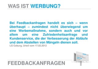 WAS IST WERBUNG?


Bei Feedbackanfragen handelt es sich – wenn
überhaupt – zumindest nicht überwiegend um
eine Werbemaßnahme, sondern auch und vor
allem um eine Zufriedenheitsanfrage und
Kundenservice, die der Verbesserung der Abläufe
und dem Abstellen von Mängeln dienen soll.
LG Coburg, Urteil vom 17.02.2012




FEEDBACKANFRAGEN
 