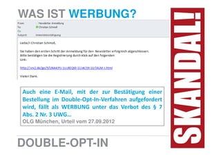 WAS IST WERBUNG?




Auch eine E-Mail, mit der zur Bestätigung einer
Bestellung im Double-Opt-In-Verfahren aufgefordert
wird, fällt als WERBUNG unter das Verbot des § 7
Abs. 2 Nr. 3 UWG…
OLG München, Urteil vom 27.09.2012



DOUBLE-OPT-IN
 
