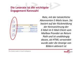 Die Leserate ist die wichtigste
Engagement-Kennzahl

                         Rate, mit der tatsächliche
                       Abonnenten E-Mails lesen. Sie
                       basiert auf der Rückmeldung
                           der Kennzeichnung der
                        E-Mail im E-Mail-Client vom
                        Mailbox Provider an Return
                          Path und ist unabhängig
                        davon, ob HTML verwendet
                        wurde oder die Anzeige von
                             Bildern aktiviert ist
 