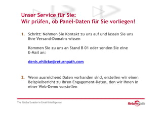 Unser Service für Sie:
Wir prüfen, ob Panel-Daten für Sie vorliegen!

1. Schritt: Nehmen Sie Kontakt zu uns auf und lassen Sie uns
   Ihre Versand-Domains wissen

   Kommen Sie zu uns an Stand B 01 oder senden Sie eine
   E-Mail an:

   denis.ehlicke@returnpath.com



2. Wenn ausreichend Daten vorhanden sind, erstellen wir einen
   Beispielbericht zu Ihren Engagement-Daten, den wir Ihnen in
   einer Web-Demo vorstellen
 