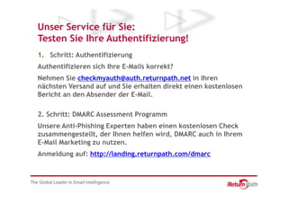 Unser Service für Sie:
Testen Sie Ihre Authentifizierung!
1. Schritt: Authentifizierung
Authentifizieren sich Ihre E-Mails korrekt?
Nehmen Sie checkmyauth@auth.returnpath.net in Ihren
nächsten Versand auf und Sie erhalten direkt einen kostenlosen
Bericht an den Absender der E-Mail.

2. Schritt: DMARC Assessment Programm
Unsere Anti-Phishing Experten haben einen kostenlosen Check
zusammengestellt, der Ihnen helfen wird, DMARC auch in Ihrem
E-Mail Marketing zu nutzen.
Anmeldung auf: http://landing.returnpath.com/dmarc
 