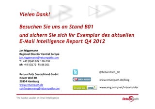 Vielen Dank!

Besuchen Sie uns an Stand B01
und sichern Sie sich Ihr Exemplar des aktuellen
E-Mail Intelligence Report Q4 2012
Jan Niggemann
Regional Director Central Europe
jan.niggemann@returnpath.com
T: +49 (0)40 822 138-238
M: +49 (0)172 45 88 051

                                   @ReturnPath_DE
Return Path Deutschland GmbH
Neuer Wall 80
20354 Hamburg                      www.returnpath.de/blog
www.returnpath.de
rpinfo-germany@returnpath.com      www.xing.com/net/inboxinsider
 
