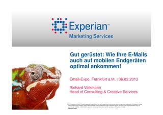 Gut gerüstet: Wie Ihre E-Mails
     auch auf mobilen Endgeräten
     optimal ankommen!

    Email-Expo, Frankfurt a.M. | 06.02.2013

    Richard Volkmann
    Head of Consulting & Creative Services

©2012 Experian Limited. All rights reserved. Experian and the marks used herein are service marks or registered trademarks of Experian Limited.
 Other products and company names mentioned may be the trademarks of their respective owners. No part of this copyrighted work may be
 reproduced, modified, or distributed in any form or manner without prior written permission of Experian Limited.
 Experian Public.
 