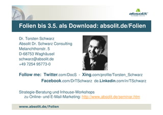 Folien bis 3.5. als Download: absolit.de/Folien

Dr. Torsten Schwarz
Absolit Dr. Schwarz Consulting
Melanchthonstr. 5
D-68753 Waghäusel
schwarz@absolit.de
+49 7254 95773-0

Follow me: Twitter.com/DocS - Xing.com/profile/Torsten_Schwarz
          Facebook.com/DrTSchwarz de.Linkedin.com/in/TSchwarz

Strategie-Beratung und Inhouse-Workshops
   zu Online- und E-Mail-Marketing: http://www.absolit.de/seminar.htm

www.absolit.de
www.absolit.de/Folien
 
