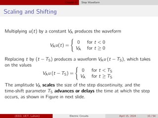 Chapter 5 Step Waveform
Scaling and Shifting
Multiplying u(t) by a constant VA produces the waveform
VAu(t) =
(
0 for t < 0
VA for t ≥ 0
Replacing t by (t − TS) produces a waveform VAu (t − TS), which takes
on the values
VAu (t − TS) =
(
0 for t < TS
VA for t ≥ TS
The amplitude VA scales the size of the step discontinuity, and the
time-shift parameter TS advances or delays the time at which the step
occurs, as shown in Figure in next slide.
(EED, UET, Lahore) Electric Circuits April 15, 2024 10 / 54
 