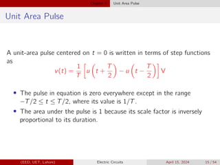 Chapter 5 Unit Area Pulse
Unit Area Pulse
A unit-area pulse centered on t = 0 is written in terms of step functions
as
v(t) =
1
T

u

t +
T
2

− u

t −
T
2

V
• The pulse in equation is zero everywhere except in the range
−T/2 ≤ t ≤ T/2, where its value is 1/T.
• The area under the pulse is 1 because its scale factor is inversely
proportional to its duration.
(EED, UET, Lahore) Electric Circuits April 15, 2024 15 / 54
 
