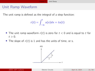 Chapter 5 Unit Ramp
Unit Ramp Waveform
The unit ramp is defined as the integral of a step function:
r(t) =
Z t
−∞
u(x)dx = tu(t)
• The unit ramp waveform r(t) is zero for t  0 and is equal to t for
t  0.
• The slope of r(t) is 1 and has the units of time, or s.
(EED, UET, Lahore) Electric Circuits April 15, 2024 21 / 54
 
