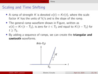 Chapter 5 Ramp
Scaling and Time Shifting
• A ramp of strength K is denoted v(t) = Kr(t), where the scale
factor K has the units of V/s and is the slope of the ramp.
• The general ramp waveform shown in Figure, written as
v(t) = Kr (t − TS), is zero for t  TS and equal to K (t − TS) for
t ≥ TS.
• By adding a sequence of ramps, we can create the triangular and
sawtooth waveforms.
(EED, UET, Lahore) Electric Circuits April 15, 2024 22 / 54
 