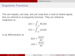Chapter 5 Singularity Functions
Singularity Functions
The unit impulse, unit step, and unit ramp form a triad of related signals
that are referred to as singularity functions. They are related by
integration as
u(t) =
Z t
−∞
δ(x)dx
r(t) =
Z t
−∞
u(x)dx
or by differentiation as
δ(t) =
du(t)
dt
u(t) =
dr(t)
dt
(EED, UET, Lahore) Electric Circuits April 15, 2024 23 / 54
 