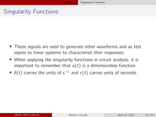 Chapter 5 Singularity Functions
Singularity Functions
• These signals are used to generate other waveforms and as test
inputs to linear systems to characterize their responses.
• When applying the singularity functions in circuit analysis, it is
important to remember that u(t) is a dimensionless function.
• δ(t) carries the units of s−1 and r(t) carries units of seconds.
(EED, UET, Lahore) Electric Circuits April 15, 2024 24 / 54
 