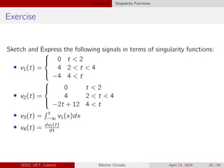 Chapter 5 Singularity Functions
Exercise
Sketch and Express the following signals in terms of singularity functions:
• v1(t) =





0 t  2
4 2  t  4
−4 4  t
• v2(t) =





0 t  2
4 2  t  4
−2t + 12 4  t
• v3(t) =
R t
−∞ v1(x)dx
• v4(t) = dv2(t)
dt
(EED, UET, Lahore) Electric Circuits April 15, 2024 30 / 54
 