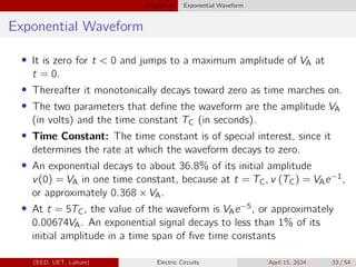Chapter 5 Exponential Waveform
Exponential Waveform
• It is zero for t  0 and jumps to a maximum amplitude of VA at
t = 0.
• Thereafter it monotonically decays toward zero as time marches on.
• The two parameters that define the waveform are the amplitude VA
(in volts) and the time constant TC (in seconds).
• Time Constant: The time constant is of special interest, since it
determines the rate at which the waveform decays to zero.
• An exponential decays to about 36.8% of its initial amplitude
v(0) = VA in one time constant, because at t = TC, v (TC) = VAe−1,
or approximately 0.368 × VA.
• At t = 5TC, the value of the waveform is VAe−5, or approximately
0.00674VA. An exponential signal decays to less than 1% of its
initial amplitude in a time span of five time constants
(EED, UET, Lahore) Electric Circuits April 15, 2024 33 / 54
 