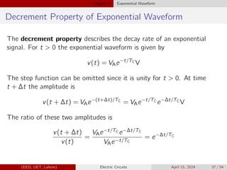 Chapter 5 Exponential Waveform
Decrement Property of Exponential Waveform
The decrement property describes the decay rate of an exponential
signal. For t  0 the exponential waveform is given by
v(t) = VAe−t/TC
V
The step function can be omitted since it is unity for t  0. At time
t + ∆t the amplitude is
v(t + ∆t) = VAe−(t+∆t)/TC
= VAe−t/TC
e−∆t/TC
V
The ratio of these two amplitudes is
v(t + ∆t)
v(t)
=
VAe−t/TC e−∆t/TC
VAe−t/TC
= e−∆t/TC
(EED, UET, Lahore) Electric Circuits April 15, 2024 37 / 54
 