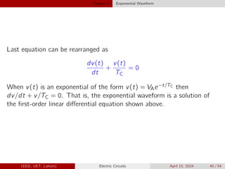 Chapter 5 Exponential Waveform
Last equation can be rearranged as
dv(t)
dt
+
v(t)
TC
= 0
When v(t) is an exponential of the form v(t) = VAe−t/TC then
dv/dt + v/TC = 0. That is, the exponential waveform is a solution of
the first-order linear differential equation shown above.
(EED, UET, Lahore) Electric Circuits April 15, 2024 40 / 54
 