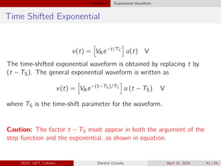 Chapter 5 Exponential Waveform
Time Shifted Exponential
v(t) =
h
VAe−t/TC
i
u(t) V
The time-shifted exponential waveform is obtained by replacing t by
(t − TS). The general exponential waveform is written as
v(t) =
h
VAe−(t−TS)/TC
i
u (t − TS) V
where TS is the time-shift parameter for the waveform.
Caution: The factor t − TS must appear in both the argument of the
step function and the exponential, as shown in equation.
(EED, UET, Lahore) Electric Circuits April 15, 2024 41 / 54
 