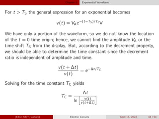Chapter 5 Exponential Waveform
For t  TS the general expression for an exponential becomes
v(t) = VAe−(t−TS)/Tc
V
We have only a portion of the waveform, so we do not know the location
of the t = 0 time origin; hence, we cannot find the amplitude VA or the
time shift TS from the display. But, according to the decrement property,
we should be able to determine the time constant since the decrement
ratio is independent of amplitude and time.
v(t + ∆t)
v(t)
= e−∆t/TC
Solving for the time constant TC yields
TC =
∆t
ln
h
v(t)
v(t+∆t)
i
(EED, UET, Lahore) Electric Circuits April 15, 2024 44 / 54
 