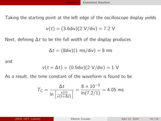 Chapter 5 Exponential Waveform
Taking the starting point at the left edge of the oscilloscope display yields
v(t) = (3.6div)(2 V/div) = 7.2 V
Next, defining ∆t to be the full width of the display produces
∆t = (8div)(1 ms/div) = 8 ms
and
v(t + ∆t) = (0.5div)(2 V/div) = 1 V
As a result, the time constant of the waveform is found to be
TC =
∆t
ln
h
v(t)
v(t+∆t)
i =
8 × 10−3
ln(7.2/1)
= 4.05 ms
(EED, UET, Lahore) Electric Circuits April 15, 2024 45 / 54
 