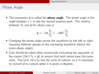 Chapter 5 Sinusoidal Waveform
Phase Angle
• The parameter φ is called the phase angle. The phase angle is the
angle between t = 0 and the nearest positive peak. The relation
between TS and φ for above case is
φ = −2π
TS
T0
= −360◦ TS
T0
• Changing the phase angle moves the waveform to the left or right,
revealing different phases of the oscillating waveform (hence the
name phase angle).
• Care should be taken when numerically evaluating the argument of
the cosine (2πt/T0 + φ) to ensure that both terms have the same
units. The term 2πt/T0 has the units of radians, so it is necessary
to convert φ to radians when it is given in degrees.
(EED, UET, Lahore) Electric Circuits April 15, 2024 52 / 54
 