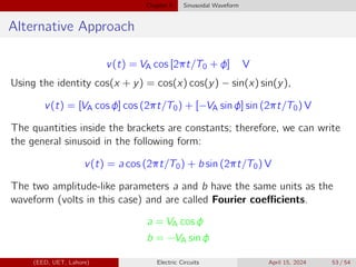 Chapter 5 Sinusoidal Waveform
Alternative Approach
v(t) = VA cos [2πt/T0 + φ] V
Using the identity cos(x + y) = cos(x) cos(y) − sin(x) sin(y),
v(t) = [VA cos φ] cos (2πt/T0) + [−VA sin φ] sin (2πt/T0) V
The quantities inside the brackets are constants; therefore, we can write
the general sinusoid in the following form:
v(t) = a cos (2πt/T0) + b sin (2πt/T0) V
The two amplitude-like parameters a and b have the same units as the
waveform (volts in this case) and are called Fourier coefficients.
a = VA cos φ
b = −VA sin φ
(EED, UET, Lahore) Electric Circuits April 15, 2024 53 / 54
 