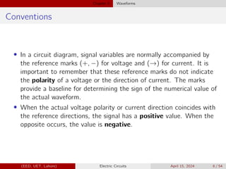 Chapter 5 Waveforms
Conventions
• In a circuit diagram, signal variables are normally accompanied by
the reference marks (+, −) for voltage and (→) for current. It is
important to remember that these reference marks do not indicate
the polarity of a voltage or the direction of current. The marks
provide a baseline for determining the sign of the numerical value of
the actual waveform.
• When the actual voltage polarity or current direction coincides with
the reference directions, the signal has a positive value. When the
opposite occurs, the value is negative.
(EED, UET, Lahore) Electric Circuits April 15, 2024 6 / 54
 