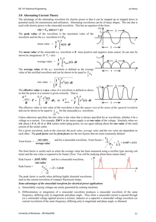 EE 101 Electrical Engineering

ac theory

3.0 Alternating Current Theory
The advantage of the alternating waveform for electric power is that it can be stepped up or stepped down in
potential easily for transmission and utilisation. Alternating waveforms can be of many shapes. The one that is
used with electric power is the sinusoidal waveform. This has an equation of the form
v(t)
v(t) = Vm sin(ω t + φ )
T
Vm
The peak value of the waveform is the maximum value of the
φ/ω
waveform and for the a.c. waveform it is Vm.
mean value = 1
T

t

To +T

∫ v( t ) ⋅ dt

T

To

The mean value of the sinusoidal a.c. waveform is 0 since positive and negative areas cancel. (It can also be
shown by integration). If To = φ/ω
vrect (t)
T +T
1 o
T
average value =

∫ v rect ( t ) ⋅ dt

T

To

The average value of the a.c. waveform is defined as the average
value of the rectified waveform and can be shown to be equal to 2 V
m
π

1
T

rms value =

To +T

∫v

2

t

T

( t ) ⋅ dt
T

v2(t)

To

The effective value or r.m.s. value of a waveform is defined as above
so that the power in a resistor is given correctly. That is
2
V effective

R

⋅T =

To +T

∫

To

v2 (t)
1
2
⋅ dt , or V effective =
R
T

To +T

∫v

2

( t ) ⋅ dt

t

T

To

The effective value or rms value of the waveform is thus the square root of the mean of the squared waveform
for the sinusoidal a.c. waveform.
and can be shown to be equal to 1
2

Vm

Unless otherwise specified, the rms value is the value that is always specified for ac waveforms, whether it be a
voltage or a current. For example, 230 V in the mains supply is an rms value of the voltage. Similarly when we
talk about a 5 A, 13 A or 15A socket outlet (plug point), we are again talking about the rms value of the rated
current of the socket outlet.
For a given waveform, such as the sinusoid, the peak value, average value and the rms value are dependant on
each other. The peak factor and the form factor are the two factors that are most commonly defined.
Form Factor =

rms value
average value

and for a sinusoidal waveform, Form Factor =

Vm
2

2Vm

=

π
2 2

= 1.1107 ≅ 1.111

π
The form factor is useful such as when the average value has been measured using a rectifier type moving coil
meter and the rms value is required to be found. [Note: You will be studying about these meters later]

Peak Factor = peak value
rms value
Peak Factor =
Vm

Vm
2

and for a sinusoidal waveform,

i

= 2 = 1.4142

t

The peak factor is useful when defining highly distorted waveforms
such as the current waveform of compact fluorescent lamps.
Some advantages of the sinusoidal waveform for electrical power applications
a. Sinusoidally varying voltages are easily generated by rotating machines
b. Differentiation or integration of a sinusoidal waveform produces a sinusoidal waveform of the same
frequency, differing only in magnitude and phase angle. Thus when a sinusoidal current is passed through
(or a sinusoidal voltage applied across) a resistor, inductor or a capacitor a sinusoidal voltage waveform (or
current waveform) of the same frequency, differing only in magnitude and phase angle, is obtained.

University of Moratuwa - JRL/Sep2008

21

 