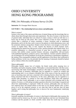 OHIO UNIVERSITY
HONG KONG PROGRAMME
PHIL 216: Philosophy of Science Survey (3) (2H)
Instructor: Dr. Giuseppe Mario Saccone
LECTURE 1: The relationship between science and philosophy
What is science?
Science is the study of the nature and behaviour of natural things and the knowledge that we
obtain about them through observation and experiments. The aim of science is the discovery
of general truths. Individual facts are critical of course; science is built up with facts as a
house may be built up with stones. But a mere collection of facts no more constitutes a
science than a collection of stones constitutes a house. Scientists seek to understand
phenomena, and to do this they seek to uncover the patterns in which phenomena occur, and
the systematic relations among them. Simply to know the facts is not enough; it is the task of
science to explain them. This, in turn, requires the theories of which Einstein wrote,
incorporating the natural laws that govern events, and the principles that underlie them. So a
scientific explanation is a theoretical account of some fact or event, always subject to
revision, that exhibits certain essential features: relevance, compatibility with previously
well-established hypothesis, predictive power, and simplicity. And the scientific method is a
set of techniques for solving problems involving the construction of preliminary hypotheses,
the testing of the consequences deduced, and the application of the theory thus confirmed to
further problems. In this way, the principle that the meaning of statements should be backed
up by evidence reflects the scientific approach.
What is philosophy?
Philosophy literally means love of wisdom, the Greek words philia meaning love or
friendship, and Sophia meaning wisdom. Philosophy is concerned basically with three areas:
epistemology (the study of knowledge), metaphysics (the study of the nature of reality), and
ethics (the study of morality). Philosophy may be regarded as a search for wisdom and
understanding and it is an evaluative discipline that in the course of time has started to be
seen as becoming more and more concerned with evaluating theories about facts than with
being concerned with facts in themselves. In this sense, philosophy may be regarded as a
second order discipline, in contrast to first order disciplines which deal with empirical
subjects. In other words, philosophy is not so much concerned with revealing truth in the
manner of science, as with asking secondary questions about how knowledge is acquired and
about how understanding is expressed. Unlike the sciences, philosophy does not discover
new empirical facts, but instead reflects on the facts we are already familiar with, or those
given to us by the empirical sciences, to see what they lead to and how they all hang
together, and in doing that philosophy tries to discover the most fundamental, underlying
principles.
What is philosophy of science?
Generally speaking, the philosophy of science is that branch of philosophy that examines the
methods used by science (e.g. the ways in which hypotheses and laws are formulated from
evidence) and the grounds on which scientific claims about the world may be justified.
1
 