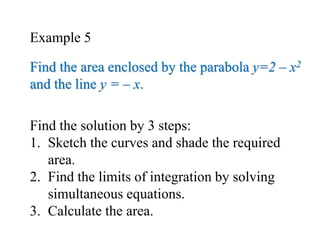 Find the solution by 3 steps:
1. Sketch the curves and shade the required
area.
2. Find the limits of integration by solving
simultaneous equations.
3. Calculate the area.
Find the area enclosed by the parabola y=2 – x2
and the line y = – x.
Example 5
 