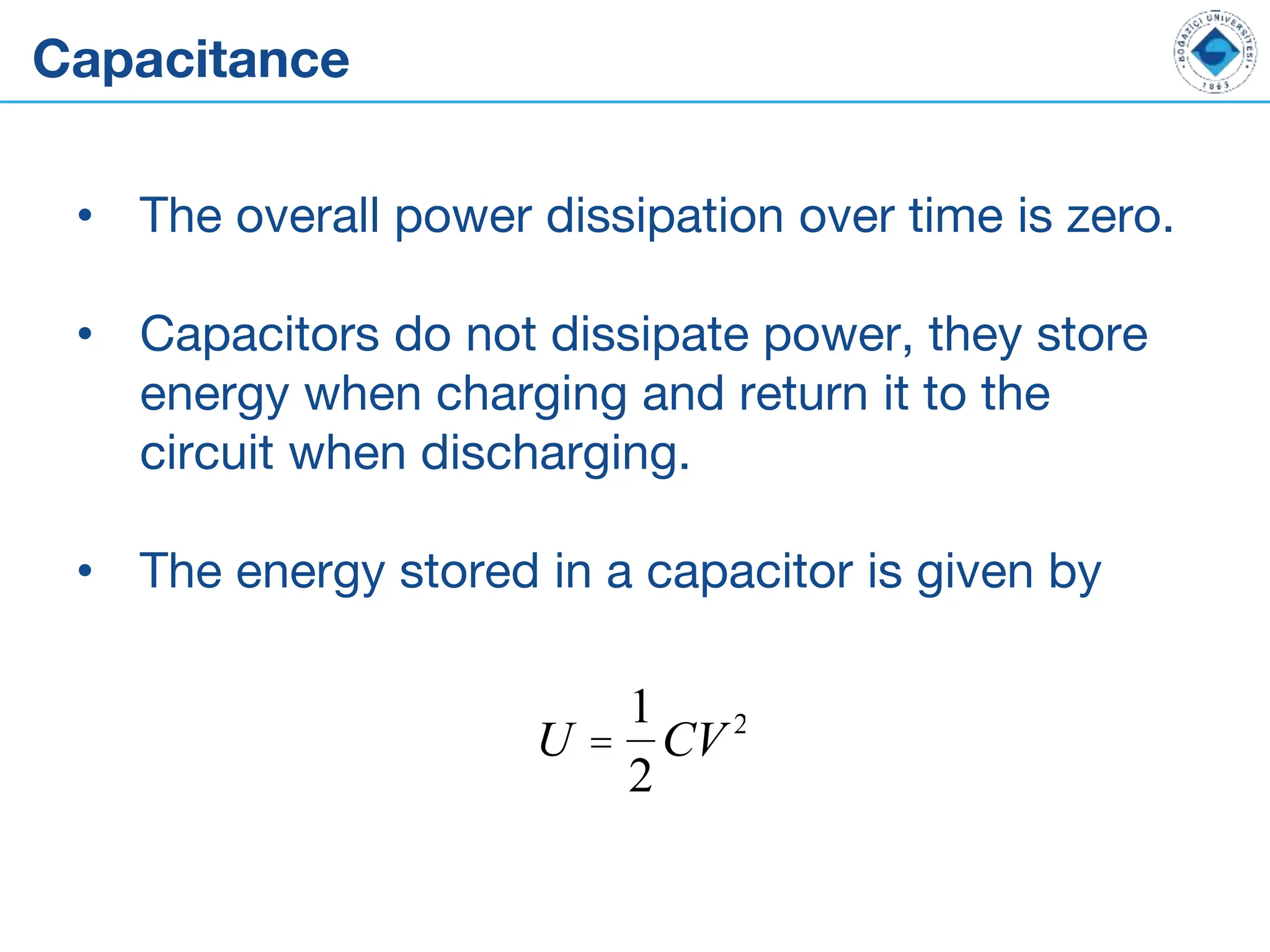 Capacitance
• The overall power dissipation over time is zero.
• Capacitors do not dissipate power, they store
energy when charging and return it to the
circuit when discharging.
• The energy stored in a capacitor is given by
U =
1
2
CV 2
 