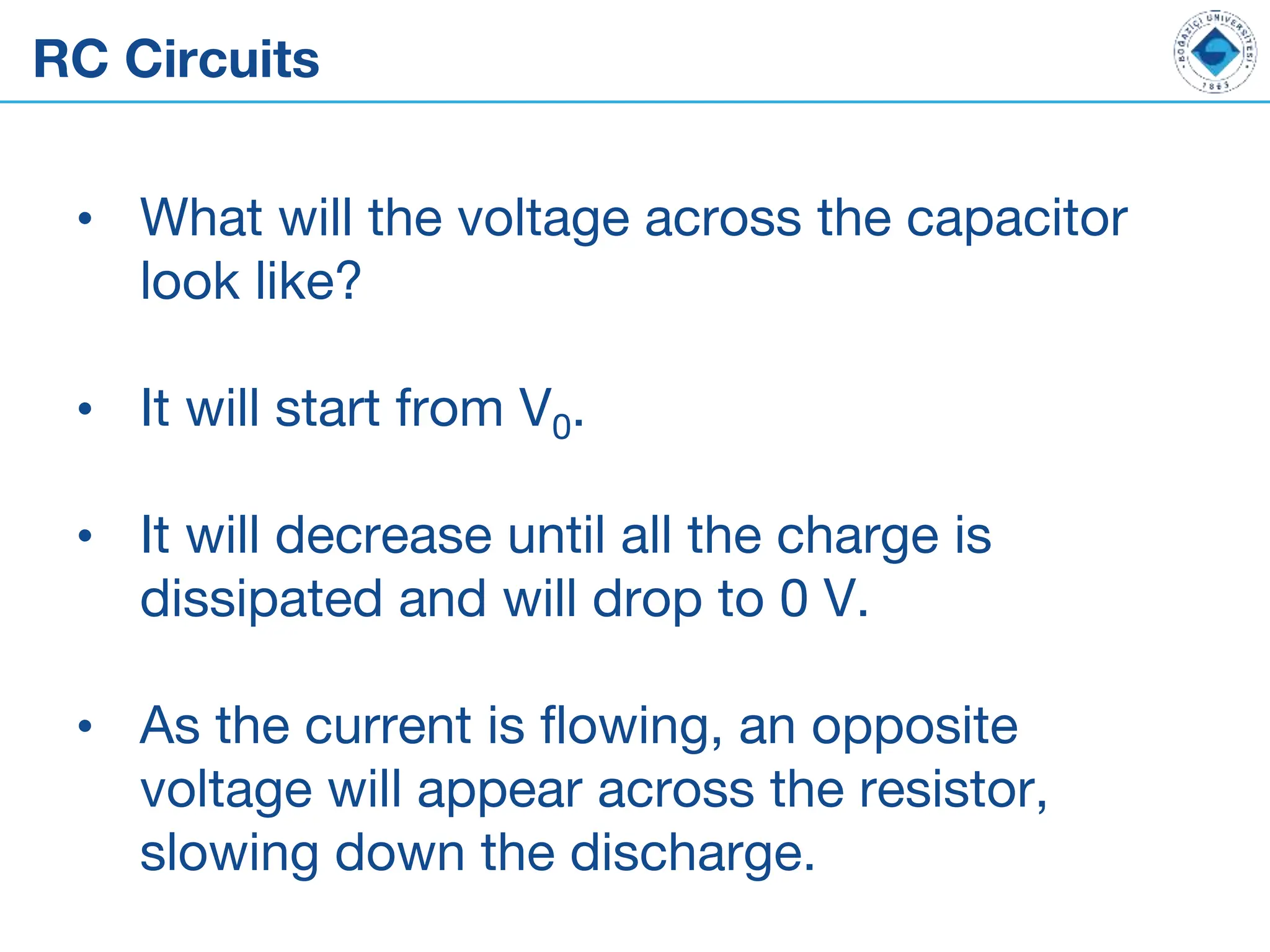 RC Circuits
• What will the voltage across the capacitor
look like?
• It will start from V0.
• It will decrease until all the charge is
dissipated and will drop to 0 V.
• As the current is flowing, an opposite
voltage will appear across the resistor,
slowing down the discharge.
 